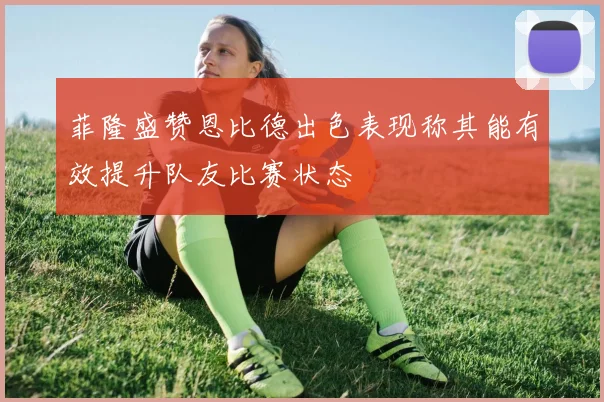 菲隆盛赞恩比德出色表现称其能有效提升队友比赛状态