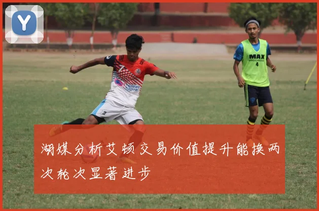 湖媒分析艾顿交易价值提升能换两次轮次显著进步