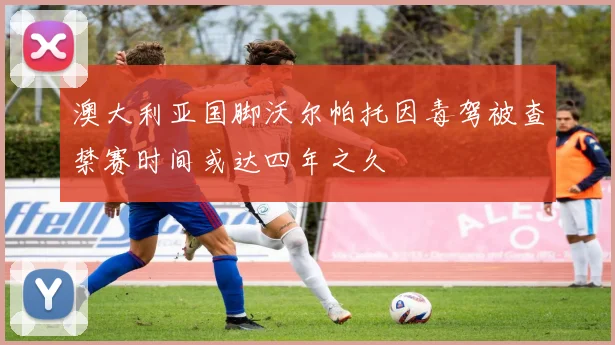澳大利亚国脚沃尔帕托因毒驾被查禁赛时间或达四年之久