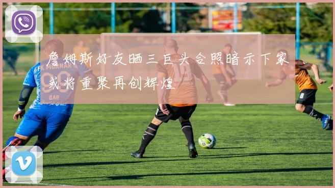 詹姆斯好友晒三巨头合照暗示下家或将重聚再创辉煌