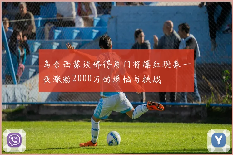 乌奈西蒙谈佛得角门将爆红现象一夜涨粉2000万的烦恼与挑战