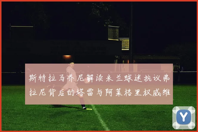 斯特拉马乔尼解读米兰球迷抗议弗拉尼背后的塔雷与阿莱格里权威维护
