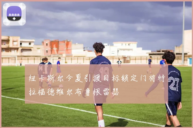 纽卡斯尔今夏引援目标锁定门将特拉福德维尔布鲁根雷瑟