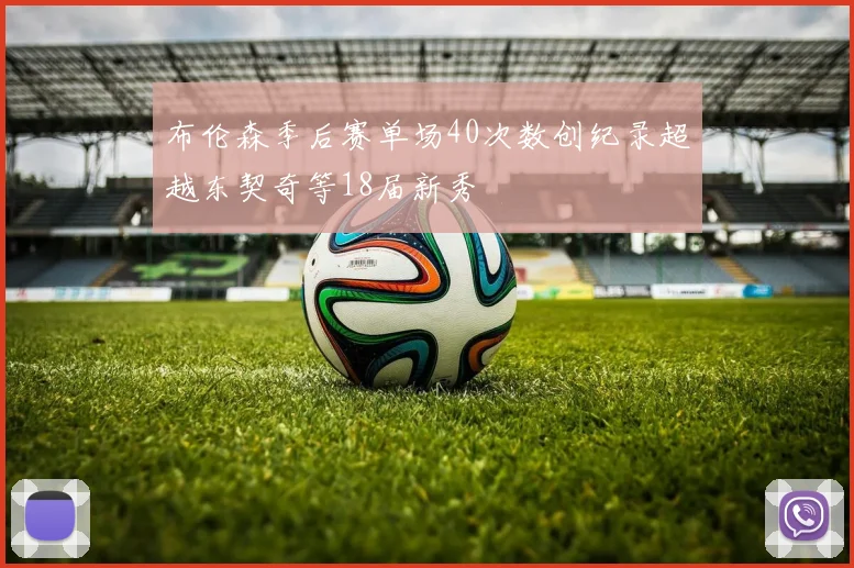 布伦森季后赛单场40次数创纪录超越东契奇等18届新秀