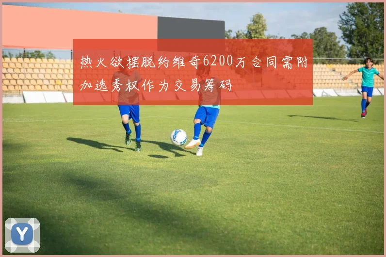 热火欲摆脱约维奇6200万合同需附加选秀权作为交易筹码