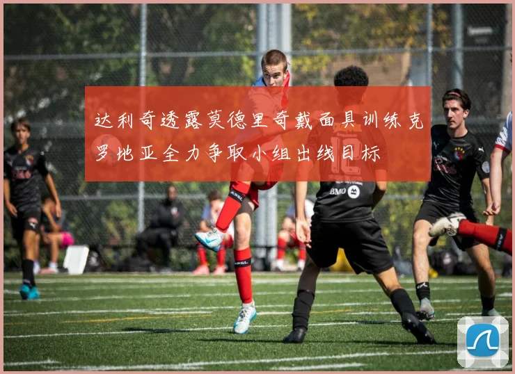 达利奇透露莫德里奇戴面具训练克罗地亚全力争取小组出线目标