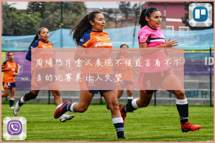 周琦怒斥索汉表现不佳直言看不下去的比赛真让人失望