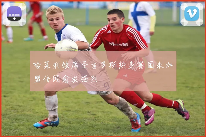 哈莱利缺席圣吉罗斯热身赛国米加盟传闻愈发强烈