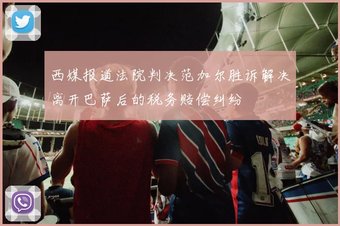 西媒报道法院判决范加尔胜诉解决离开巴萨后的税务赔偿纠纷