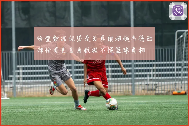 哈登数据优势是否真能超越韦德西部传奇直言看数据不懂篮球真相