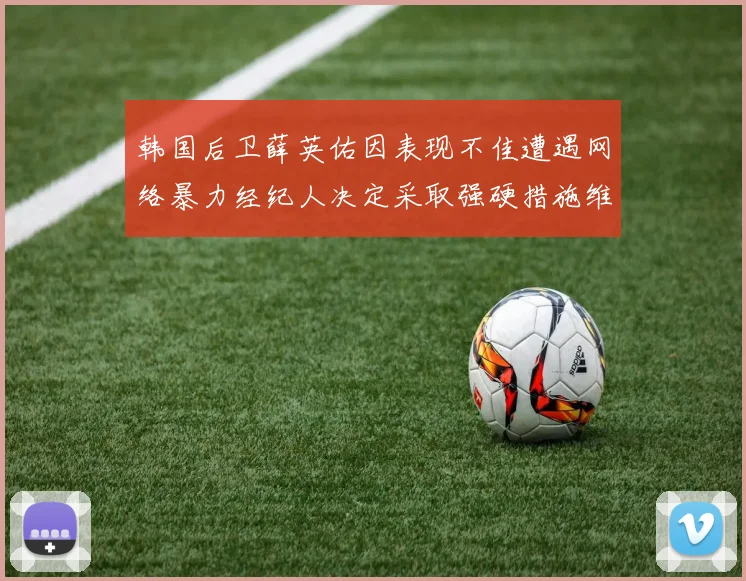韩国后卫薛英佑因表现不佳遭遇网络暴力经纪人决定采取强硬措施维护权益