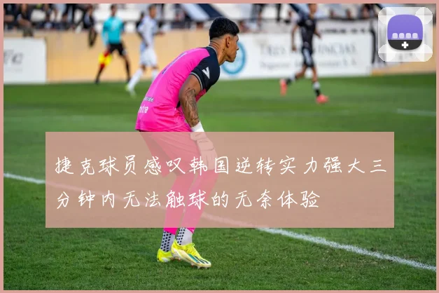 捷克球员感叹韩国逆转实力强大三分钟内无法触球的无奈体验
