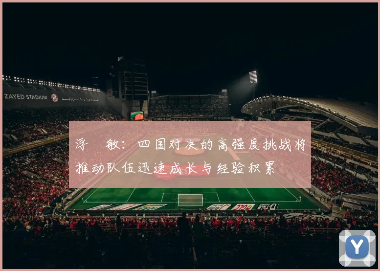 浮嶋敏：四国对决的高强度挑战将推动队伍迅速成长与经验积累