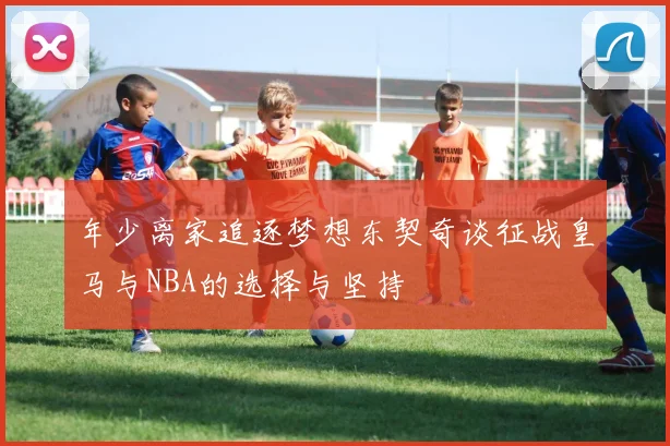 年少离家追逐梦想东契奇谈征战皇马与NBA的选择与坚持