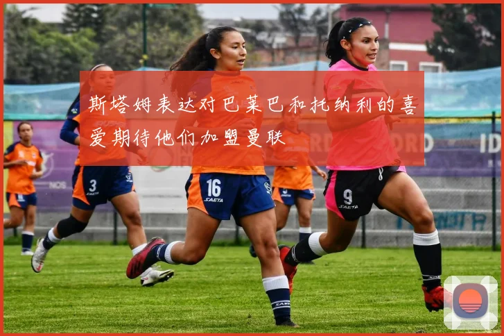 斯塔姆表达对巴莱巴和托纳利的喜爱期待他们加盟曼联