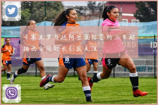 卡塞米罗与迈阿密国际签约三年超梅西合同时长引发关注